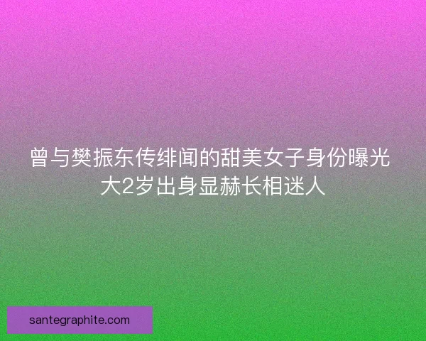 曾与樊振东传绯闻的甜美女子身份曝光 大2岁出身显赫长相迷人