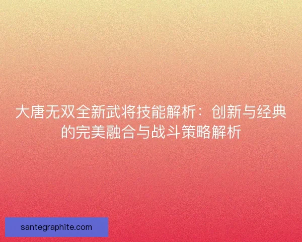 大唐无双全新武将技能解析：创新与经典的完美融合与战斗策略解析