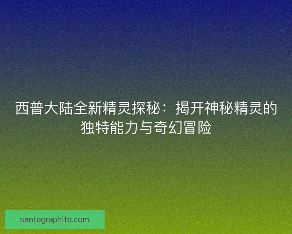 西普大陆全新精灵探秘：揭开神秘精灵的独特能力与奇幻冒险