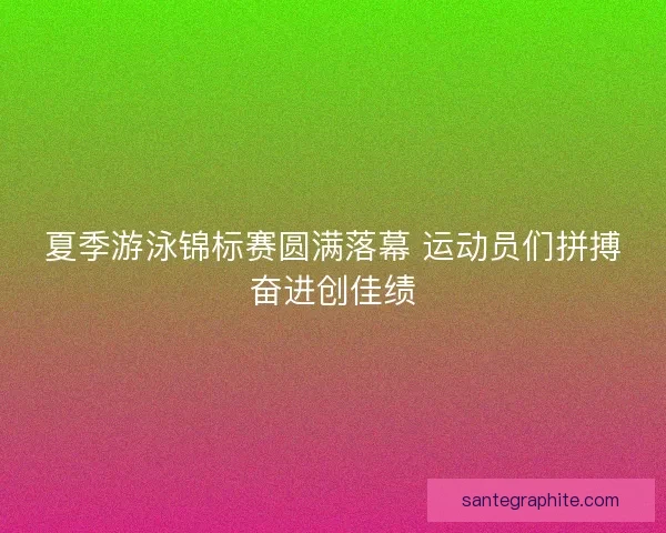 夏季游泳锦标赛圆满落幕 运动员们拼搏奋进创佳绩