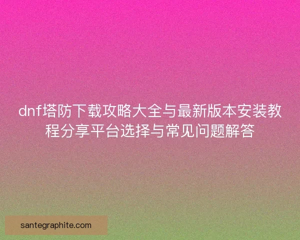 dnf塔防下载攻略大全与最新版本安装教程分享平台选择与常见问题解答