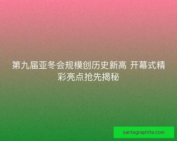 第九届亚冬会规模创历史新高 开幕式精彩亮点抢先揭秘