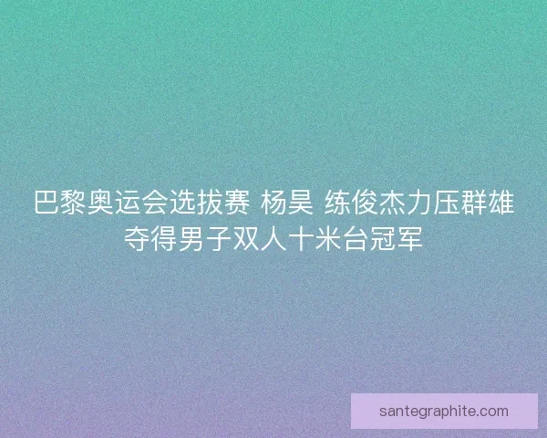 巴黎奥运会选拔赛 杨昊 练俊杰力压群雄夺得男子双人十米台冠军