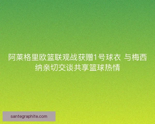 阿莱格里欧篮联观战获赠1号球衣 与梅西纳亲切交谈共享篮球热情