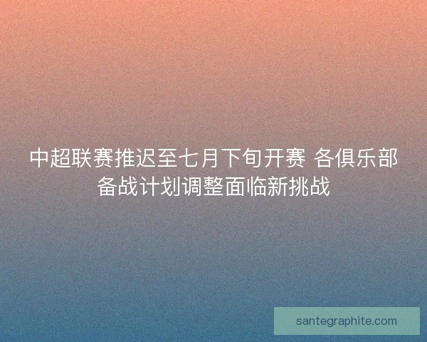 中超联赛推迟至七月下旬开赛 各俱乐部备战计划调整面临新挑战