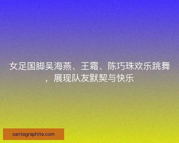 女足国脚吴海燕、王霜、陈巧珠欢乐跳舞，展现队友默契与快乐