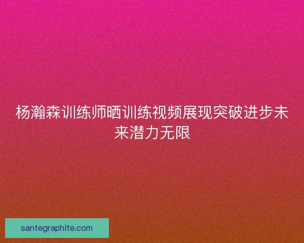杨瀚森训练师晒训练视频展现突破进步未来潜力无限