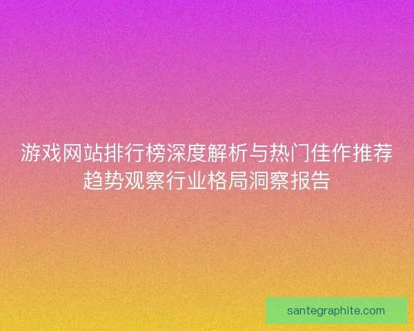 游戏网站排行榜深度解析与热门佳作推荐趋势观察行业格局洞察报告