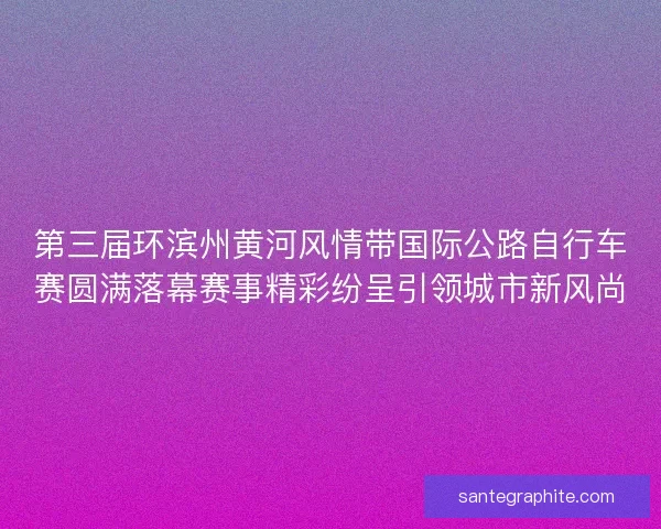 第三届环滨州黄河风情带国际公路自行车赛圆满落幕赛事精彩纷呈引领城市新风尚