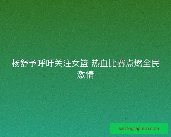杨舒予呼吁关注女篮 热血比赛点燃全民激情