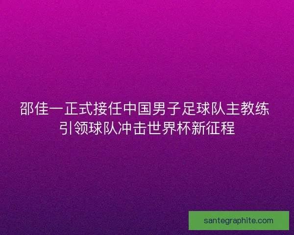 邵佳一正式接任中国男子足球队主教练 引领球队冲击世界杯新征程
