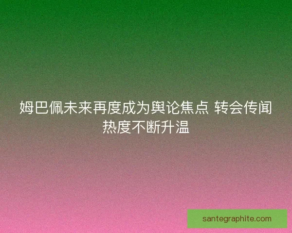 姆巴佩未来再度成为舆论焦点 转会传闻热度不断升温