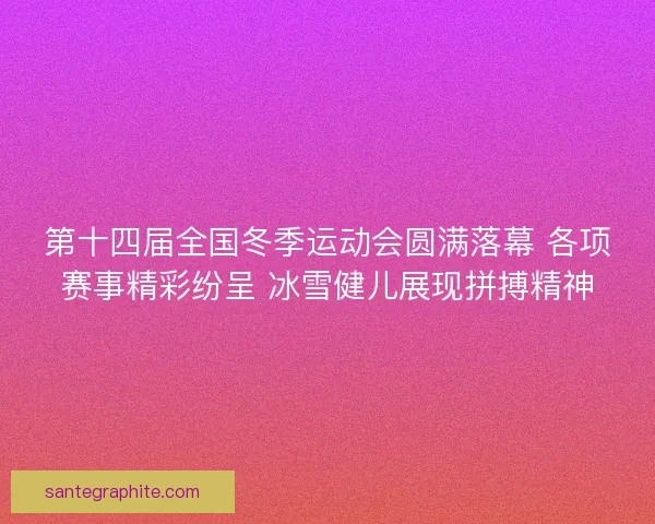 第十四届全国冬季运动会圆满落幕 各项赛事精彩纷呈 冰雪健儿展现拼搏精神
