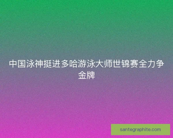 中国泳神挺进多哈游泳大师世锦赛全力争金牌