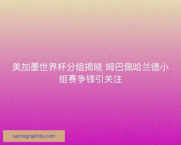 美加墨世界杯分组揭晓 姆巴佩哈兰德小组赛争锋引关注