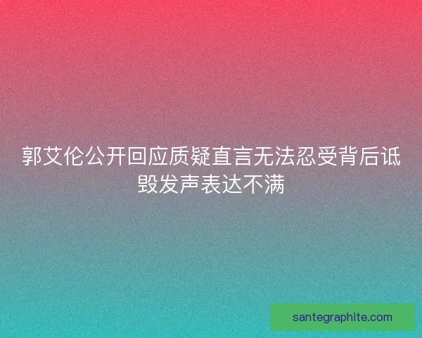 郭艾伦公开回应质疑直言无法忍受背后诋毁发声表达不满