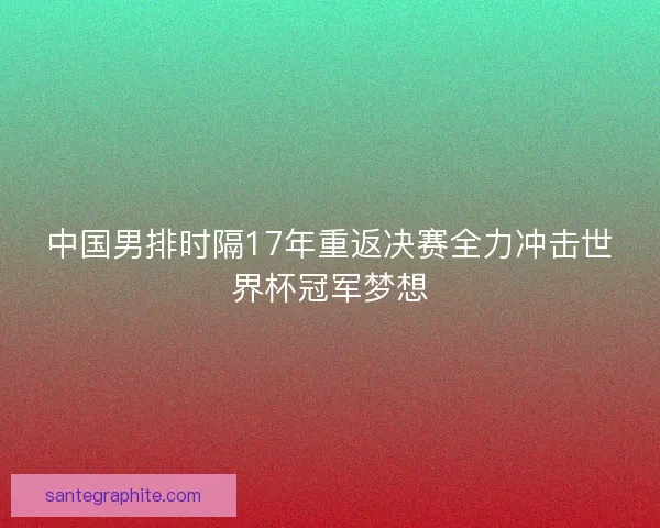 中国男排时隔17年重返决赛全力冲击世界杯冠军梦想