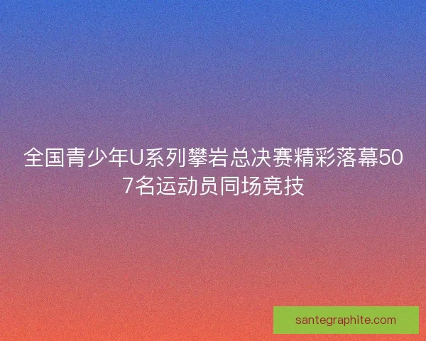全国青少年U系列攀岩总决赛精彩落幕507名运动员同场竞技