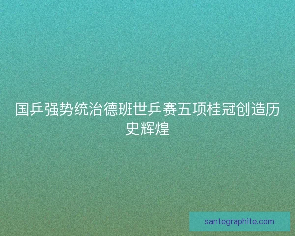国乒强势统治德班世乒赛五项桂冠创造历史辉煌