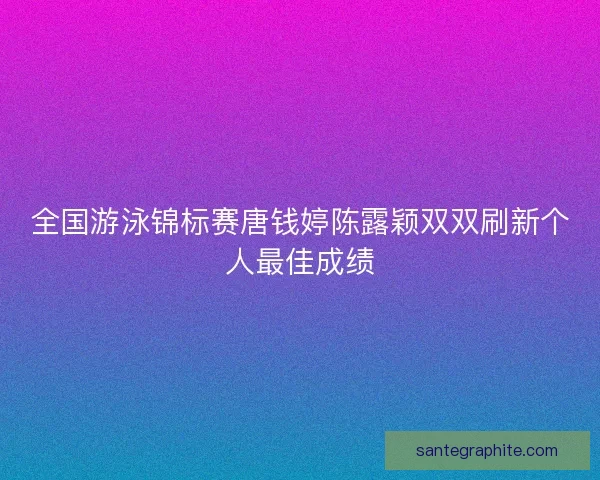 全国游泳锦标赛唐钱婷陈露颖双双刷新个人最佳成绩
