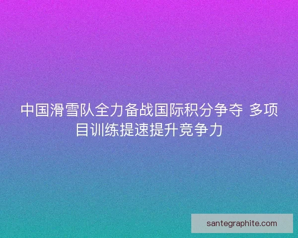 中国滑雪队全力备战国际积分争夺 多项目训练提速提升竞争力