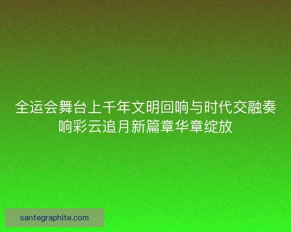 全运会舞台上千年文明回响与时代交融奏响彩云追月新篇章华章绽放